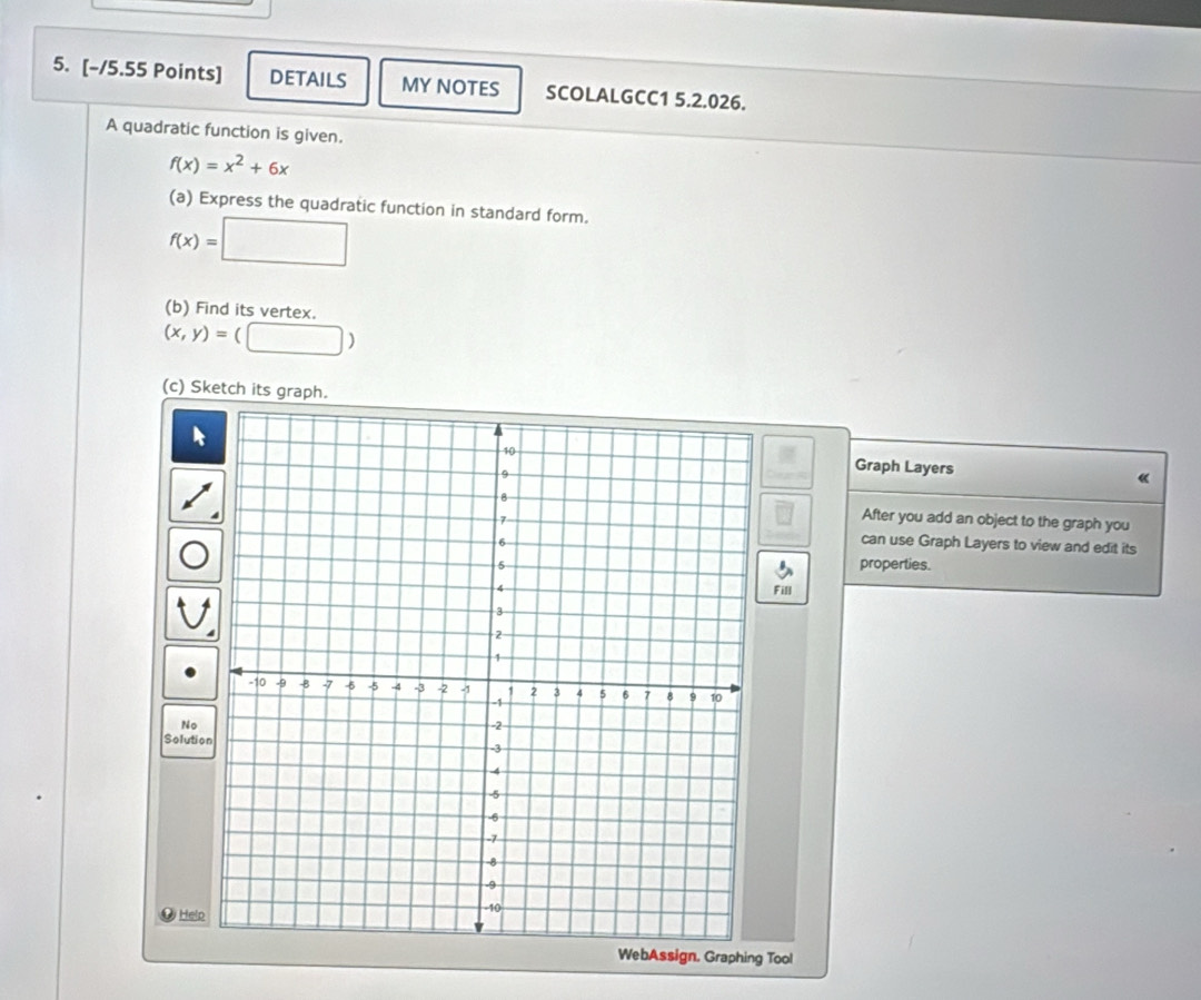 DETAILS MY NOTES SCOLALGCC1 5.2.026.
A quadratic function is given.
f(x)=x^2+6x
(a) Express the quadratic function in standard form.
f(x)=□
(b) Find its vertex.
(x,y)=(□ )
(c) Sketch its graph.
Graph Layers «
After you add an object to the graph you
can use Graph Layers to view and edit its
properties.
Fill
No
Solutio
Helo
WebAssign, Graphing Tool