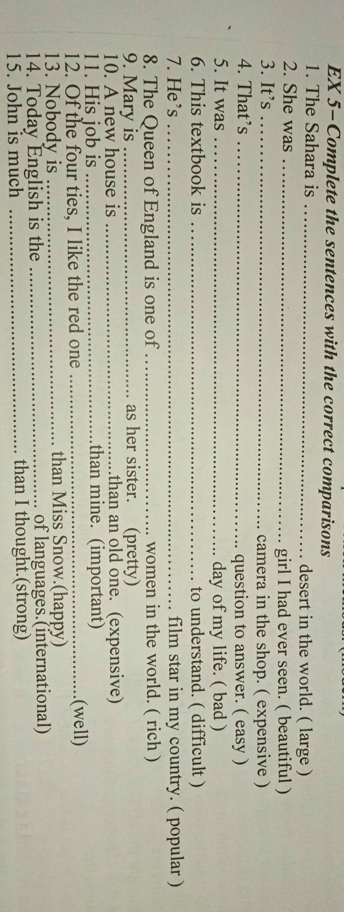 EX 5-Complete the sentences with the correct comparisons 
1. The Sahara is_ 
desert in the world. ( large ) 
2. She was_ 
girl I had ever seen. ( beautiful ) 
3. It’s_ 
camera in the shop. ( expensive ) 
4. That’s_ 
question to answer. ( easy ) 
5. It was_ 
day of my life. ( bad ) 
6. This textbook is _to understand. ( difficult ) 
7. He’s _film star in my country. ( popular ) 
8. The Queen of England is one of _women in the world. ( rich ) 
9. Mary is _as her sister. (pretty) 
10. A new house is _than an old one. (expensive) 
11. His job is _than mine. (important) 
12. Of the four ties, I like the red one_ 
(well) 
13. Nobody is _than Miss Snow.(happy) 
14. Today English is the _. of languages.(international) 
15. John is much _than I thought.(strong)