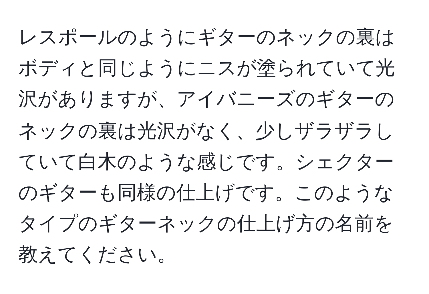 レスポールのようにギターのネックの裏はボディと同じようにニスが塗られていて光沢がありますが、アイバニーズのギターのネックの裏は光沢がなく、少しザラザラしていて白木のような感じです。シェクターのギターも同様の仕上げです。このようなタイプのギターネックの仕上げ方の名前を教えてください。