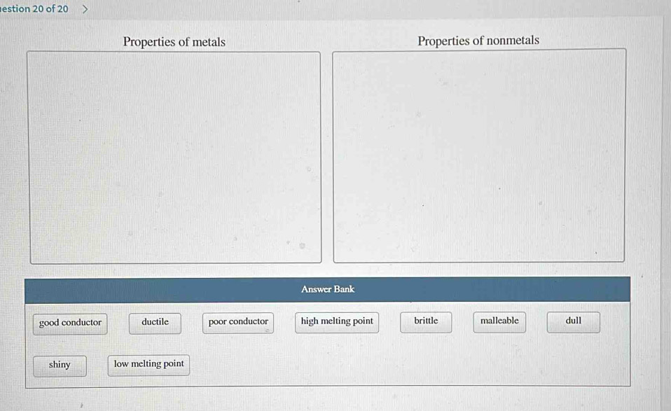 estion 20 of 20
Properties of metals Properties of nonmetals
Answer Bank
good conductor ductile poor conductor brittle malleable dull
shiny