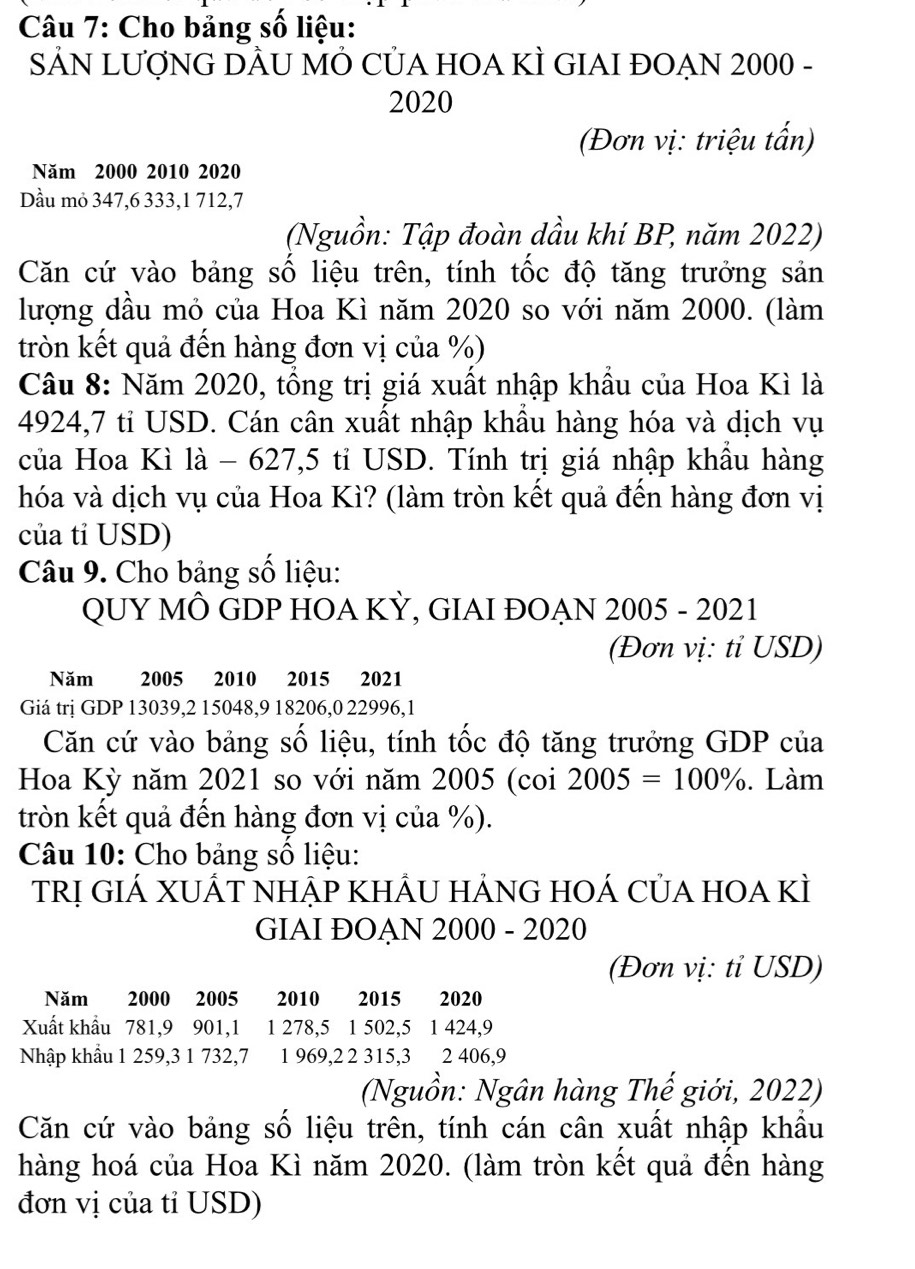 Cho bảng số liệu:
SẢN LƯợNG DÂU MÔ CỦA HOA KÌ GIAI ĐOẠN 2000 -
2020
(Đơn vị: triệu tấn)
Năm 2000 2010 2020
Dầu mỏ 347,6 333,1 712,7
(Nguồn: Tập đoàn dầu khí BP, năm 2022)
Căn cứ vào bảng số liệu trên, tính tốc độ tăng trưởng sản
lượng dầu mỏ của Hoa Kì năm 2020 so với năm 2000. (làm
tròn kết quả đến hàng đơn vị của %)
Câu 8: Năm 2020, tổng trị giá xuất nhập khẩu của Hoa Kì là
4924,7 tỉ USD. Cán cân xuất nhập khẩu hàng hóa và dịch vụ
của Hoa Kì là - 627,5 tỉ USD. Tính trị giá nhập khẩu hàng
hóa và dịch vụ của Hoa Kì? (làm tròn kết quả đến hàng đơn vị
của tỉ USD)
Câu 9. Cho bảng số liệu:
QUY MÔ GDP HOA KỲ, GIAI ĐOẠN 2005 - 2021
(Đơn vị: tỉ USD)
Năm 2005 2010 2015 2021
Giá trị GDP 13039,2 15048,9 18206,0 22996,1
Căn cứ vào bảng số liệu, tính tốc độ tăng trưởng GDP của
Hoa Kỳ năm 2021 so với năm 2005 (coi 2005=100%. Làm
tròn kết quả đến hàng đơn vị của %).
Câu 10: Cho bảng số liệu:
TRị GIÁ XUÁT NHẠP KHÂU HẢNG HOÁ CủA HOA KÌ
GIAI ĐOAN 2000 - 2020
(Đơn vị: tỉ USD)
Năm 2000 2005 2010 2015 2020
Xuất khẩu 781,9 901,1 1 278,5 1 502,5 1 424,9
Nhập khẩu 1 259,3 1 732,7 1 969,2 2 315,3 2 406,9
(Nguồn: Ngân hàng Thế giới, 2022)
Căn cứ vào bảng số liệu trên, tính cán cân xuất nhập khẩu
hàng hoá của Hoa Kì năm 2020. (làm tròn kết quả đến hàng
đơn vị của tỉ USD)