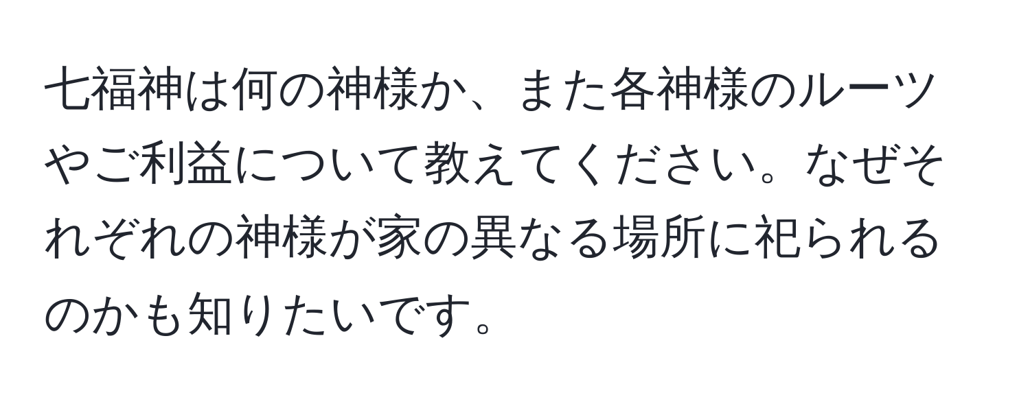 七福神は何の神様か、また各神様のルーツやご利益について教えてください。なぜそれぞれの神様が家の異なる場所に祀られるのかも知りたいです。