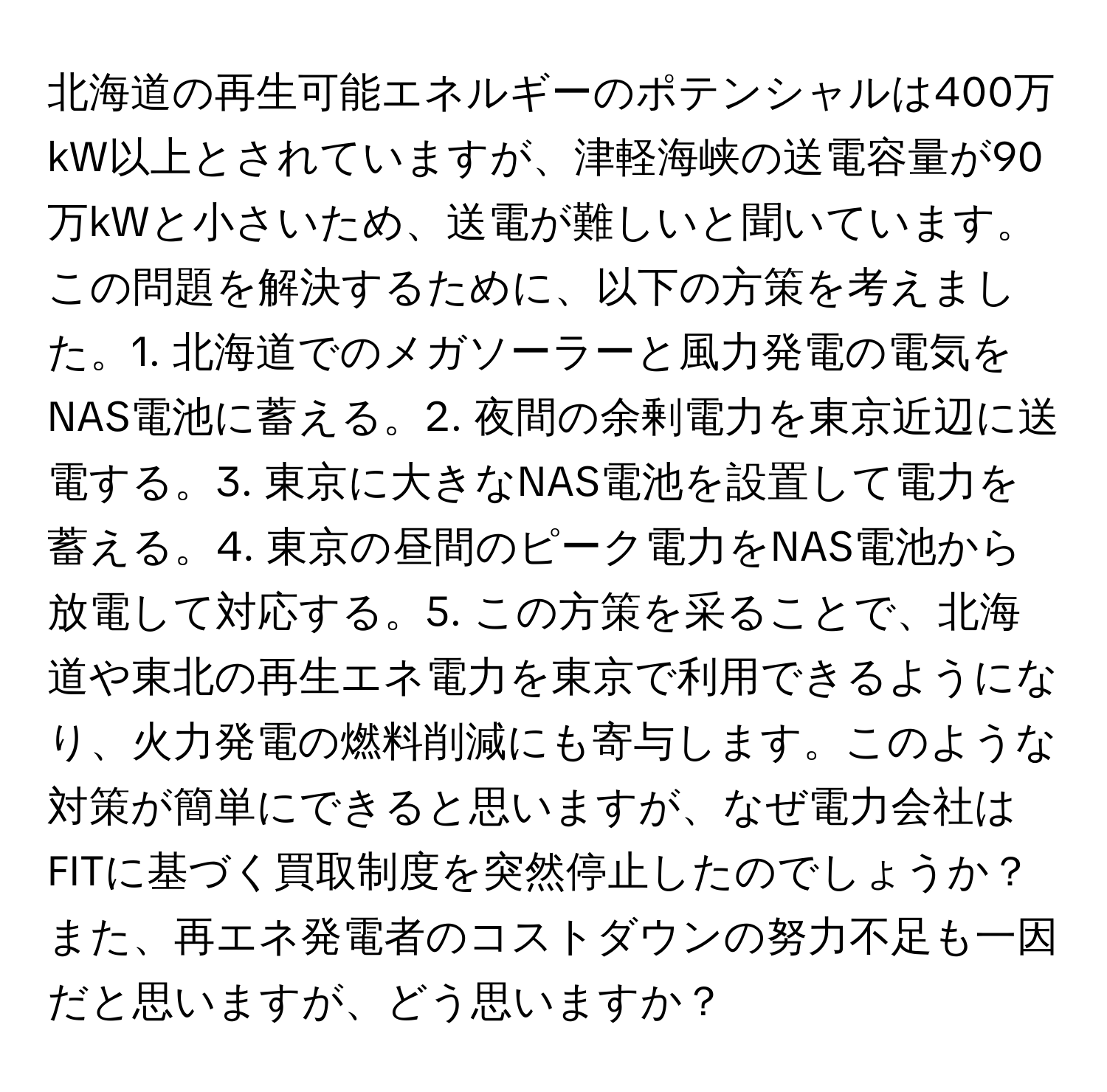 北海道の再生可能エネルギーのポテンシャルは400万kW以上とされていますが、津軽海峡の送電容量が90万kWと小さいため、送電が難しいと聞いています。この問題を解決するために、以下の方策を考えました。1. 北海道でのメガソーラーと風力発電の電気をNAS電池に蓄える。2. 夜間の余剰電力を東京近辺に送電する。3. 東京に大きなNAS電池を設置して電力を蓄える。4. 東京の昼間のピーク電力をNAS電池から放電して対応する。5. この方策を采ることで、北海道や東北の再生エネ電力を東京で利用できるようになり、火力発電の燃料削減にも寄与します。このような対策が簡単にできると思いますが、なぜ電力会社はFITに基づく買取制度を突然停止したのでしょうか？また、再エネ発電者のコストダウンの努力不足も一因だと思いますが、どう思いますか？