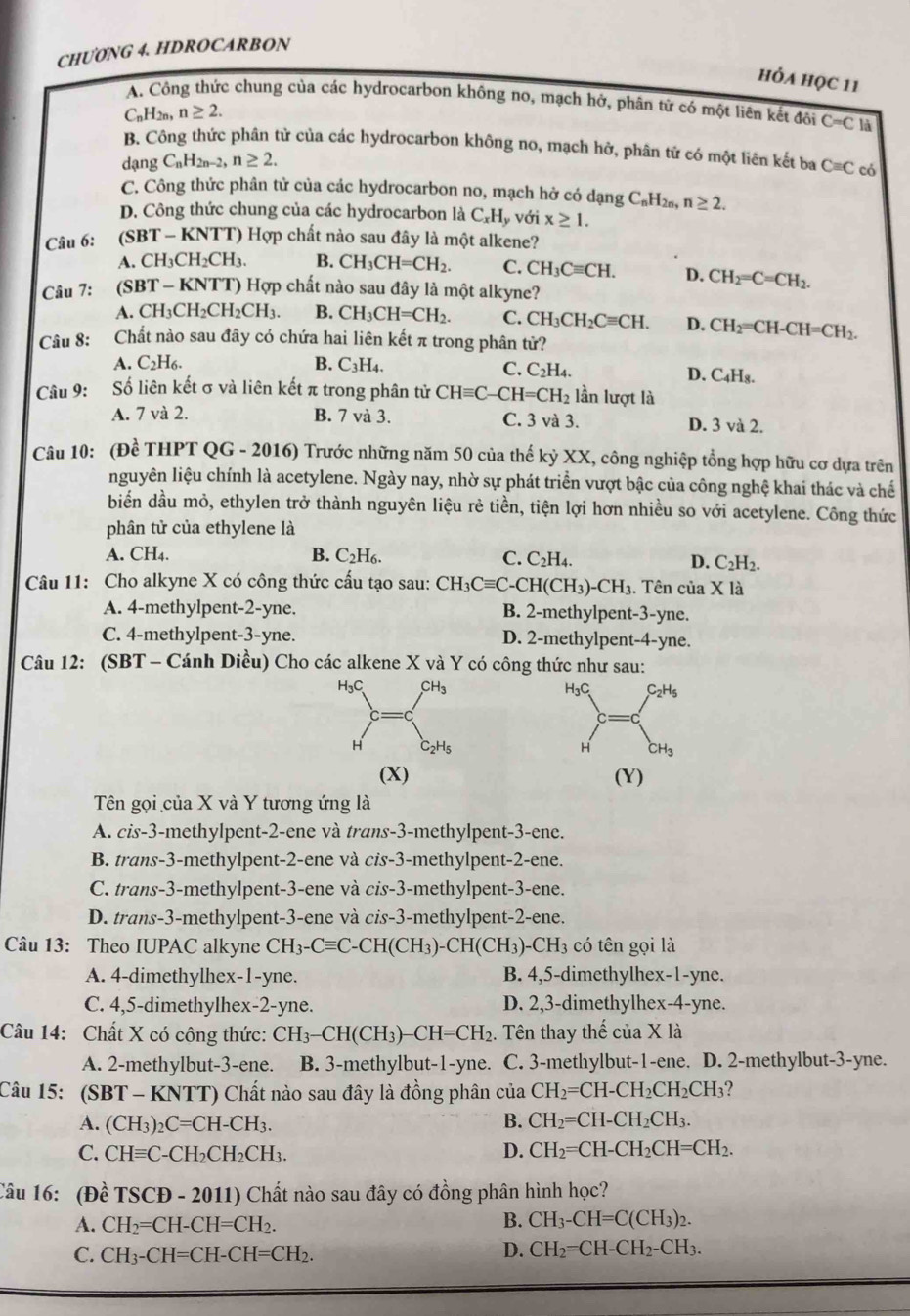 CHU0NG 4. HDROCARBON
hỏA họC 11
A. Công thức chung của các hydrocarbon không no, mạch hở, phân từ có một liên kết đôi C=C là
C_nH_2n, n≥ 2.
B. Công thức phân tử của các hydrocarbon không no, mạch hở, phân tử có một liên kết ba Cequiv C có
dạng C_nH_2n-2,n≥ 2.
C. Công thức phân tử của các hydrocarbon no, mạch hở có dạng C_nH 12n, n≥ 2.
D. Công thức chung của các hydrocarbon là C_xH y Với x≥ 1.
Câu 6: (SBT - KNTT) Hợp chất nào sau đây là một alkene?
A. CH₃Cl H_2CH B. CH_3CH=CH_2. C. CH_3Cequiv CH. D. CH_2=C=CH_2.
Câu 7: :(SBT - KNTT) Hợp chất nào sau đây là một alkyne?
A. CH₃CH₂Cl H_2CH B. CH_3CH=CH_2. C. CH_3CH_2Cequiv CH. D. CH_2=CH-CH=CH_2.
Câu 8: Chất nào sau đây có chứa hai liên kết π trong phân tử?
A. C2H₆. B. C_3H_4
C. C_2H_4. D. C_4H_8.
Câu 9: Số liên kết σ và liên kết π trong phân tử CHequiv C-CH=CH_2 lần lượt là
A. 7 và 2. B. 7 và 3. C. 3 và 3. D. 3 và 2.
Câu 10: (Đề THPT QG - 2016) Trước những năm 50 của thế kỷ XX, công nghiệp tổng hợp hữu cơ dựa trên
nguyên liệu chính là acetylene. Ngày nay, nhờ sự phát triển vượt bậc của công nghệ khai thác và chế
biển dầu mỏ, ethylen trở thành nguyên liệu rẻ tiền, tiện lợi hơn nhiều so với acetylene. Công thức
phân tử của ethylene là
A. CH4. B. C_2H_6. C. C_2H_4. D. C_2H_2.
Câu 11: Cho alkyne X có công thức cấu tạo sau: CH_3Cequiv C-CH(CH_3)-CH_3 3. Tên của X là
A. 4-methylpent-2-yne. B. 2-methylpent-3-yne.
C. 4-methylpent-3-yne. D. 2-methylpent-4-yne.
Câu 12: (SBT - Cánh Diều) Cho các alkene X và Y có công thức như sau:
H₃C C_2H_5
C
H CH_3
(X) (Y)
Tên gọi của X và Y tương ứng là
A. cis-3-methylpent-2-ene và trans-3-methylpent-3-ene.
B. trans-3-methylpent-2-ene và cis-3-methylpent-2-ene.
C. trans-3-methylpent-3-ene và cis-3-methylpent-3-ene.
D. trans-3-methylpent-3-ene và cis-3-methylpent-2-ene.
Câu 13: Theo IUPAC alkyne CH_3-Cequiv C-CH(CH_3)-CH(CH_3)-CH_3 có tên gọi là
A. 4-dimethylhex-1-yne. B. 4,5-dimethylhex-1-yne.
C. 4,5-dimethylhex-2-yne. D. 2,3-dimethylhex-4-yne.
Câu 14: Chất X có công thức: CH_3-CH(CH_3)-CH=CH_2. Tên thay thế của X là
A. 2-methylbut-3-ene. B. 3-methylbut-1-yne.  C. 3-methylbut-1-ene. D. 2-methylbut-3-yne.
Câu 15: : (SBT - KNTT) Chất nào sau đây là đồng phân của CH_2=CH-CH_2CH_2CH_3 ?
A. (CH_3)_2C=CH-CH_3. B. CH_2=CH-CH_2CH_3.
C. CHequiv C-CH_2CH_2CH_3. D. CH_2=CH-CH_2CH=CH_2.
Câu 16: (Đề TSCD-2011) ) Chất nào sau đây có đồng phân hình học?
A. CH_2=CH-CH=CH_2.
B. CH_3-CH=C(CH_3)_2.
C. CH_3-CH=CH-CH=CH_2.
D. CH_2=CH-CH_2-CH_3.