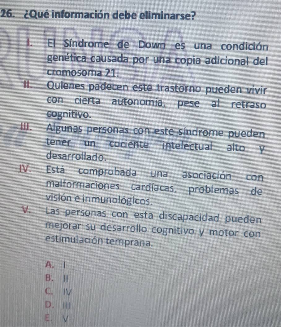 ¿Qué información debe eliminarse?
I. El Síndrome de Down es una condición
genética causada por una copia adicional del
cromosoma 21.
II. Quienes padecen este trastorno pueden vivir
con cierta autonomía, pese al retraso
cognitivo.
III. Algunas personas con este síndrome pueden
tener un cociente intelectual alto y
desarrollado.
IV. Está comprobada una asociación con
malformaciones cardíacas, problemas de
visión e inmunológicos.
V. Las personas con esta discapacidad pueden
mejorar su desarrollo cognitivo y motor con
estimulación temprana.
A. I
B. Ⅱ
C. IV
D.Ⅲ
E. V