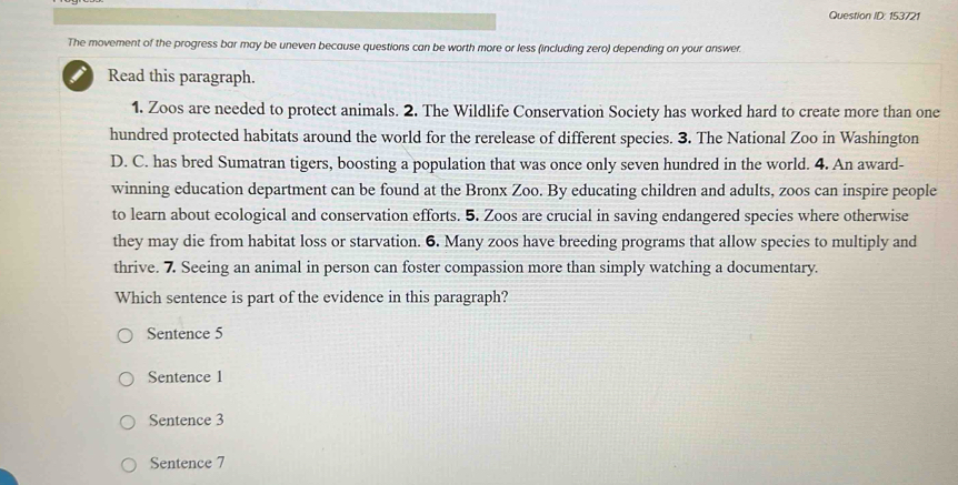 Question ID: 153721
The movement of the progress bar may be uneven because questions can be worth more or less (including zero) depending on your answer.
I Read this paragraph.
1. Zoos are needed to protect animals. 2. The Wildlife Conservation Society has worked hard to create more than one
hundred protected habitats around the world for the rerelease of different species. 3. The National Zoo in Washington
D. C. has bred Sumatran tigers, boosting a population that was once only seven hundred in the world. 4. An award-
winning education department can be found at the Bronx Zoo. By educating children and adults, zoos can inspire people
to learn about ecological and conservation efforts. 5. Zoos are crucial in saving endangered species where otherwise
they may die from habitat loss or starvation. 6. Many zoos have breeding programs that allow species to multiply and
thrive. 7. Seeing an animal in person can foster compassion more than simply watching a documentary.
Which sentence is part of the evidence in this paragraph?
Sentence 5
Sentence 1
Sentence 3
Sentence 7