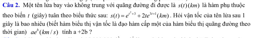 Một tên lửa bay vào không trung với quãng đường đi được là s(t)(km) là hàm phụ thuộc 
theo biển t (giây) tuân theo biểu thức sau: s(t)=e^(t^2)+3+2te^(3t+1)(km). Hỏi vận tốc của tên lửa sau 1 
giây là bao nhiêu (biết hàm biểu thị vận tốc là đạo hàm cấp một của hàm biểu thị quãng đường theo 
thời gian) ae^b (km/ s) tính a+2b ?