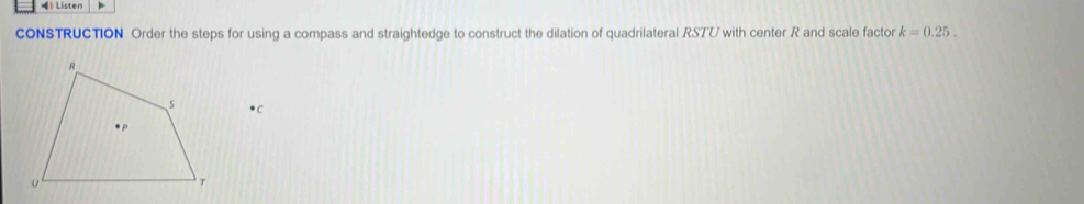 》 Listen * 
CONSTRUCTION Order the steps for using a compass and straightedge to construct the dilation of quadrilateral RSTU with center R and scale factor k=0.25.