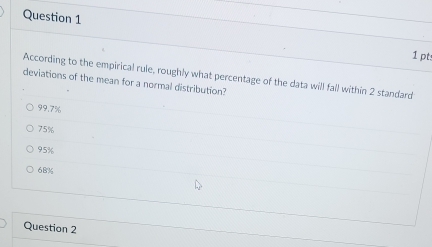 According to the empirical rule, roughly what percentage of the data will fall within 2 standard
deviations of the mean for a normal distribution?
99.7%
75%
95%
68%
Question 2