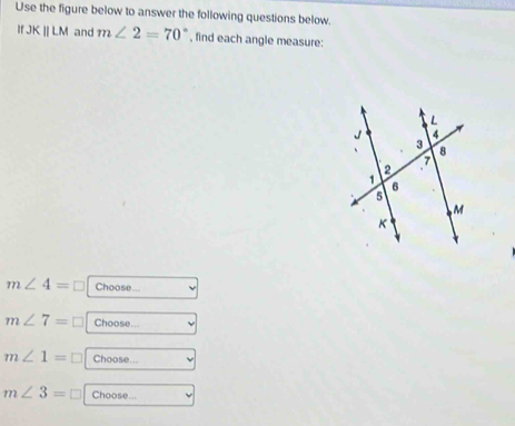 Use the figure below to answer the following questions below. 
If JKparallel LM and m∠ 2=70° , find each angle measure:
m∠ 4=□ Choose...
m∠ 7=□ Choose...
m∠ 1=□ Choose...
m∠ 3= Choose...