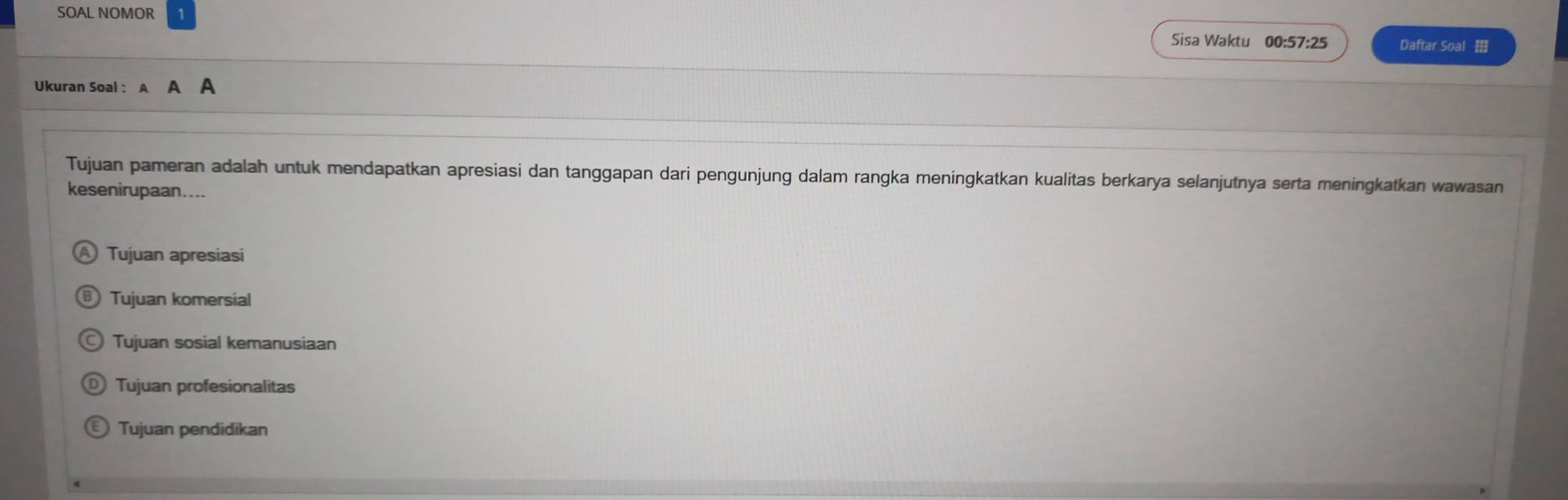 SOAL NOMOR Sisa Waktu 00:57:25 Daftar Soal 
Ukuran Soal : A
Tujuan pameran adalah untuk mendapatkan apresiasi dan tanggapan dari pengunjung dalam rangka meningkatkan kualitas berkarya selanjutnya serta meningkatkan wawasan
kesenirupaan....
Tujuan apresiasi
Tujuan komersial
Tujuan sosial kemanusiaan
Tujuan profesionalitas
Tujuan pendidikan