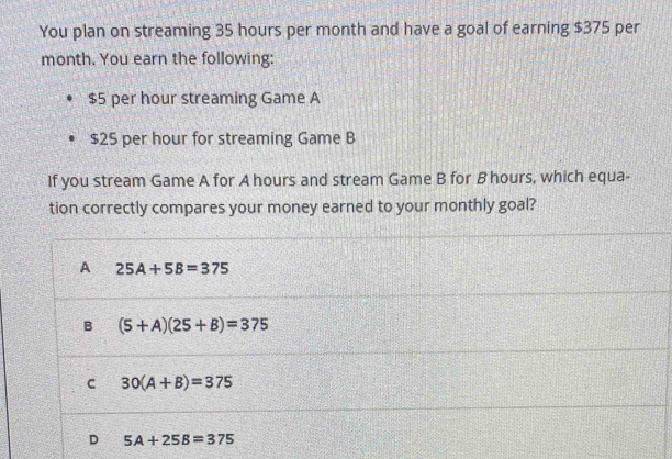 You plan on streaming 35 hours per month and have a goal of earning $375 per
month. You earn the following:
$5 per hour streaming Game A
$25 per hour for streaming Game B
If you stream Game A for A hours and stream Game B for B hours, which equa-
tion correctly compares your money earned to your monthly goal?
A 25A+5B=375
B (5+A)(25+B)=375
C 30(A+B)=375
D 5A+25B=375