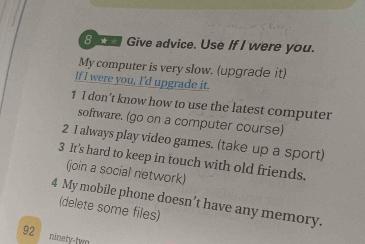 Give advice. Use If I were you. 
My computer is very slow. (upgrade it) 
If I were you, I’d upgrade it. 
1 I don’t know how to use the latest computer 
software. (go on a computer course) 
2 I always play video games. (take up a sport) 
3 It’s hard to keep in touch with old friends. 
(join a social network) 
4 My mobile phone doesn’t have any memory. 
(delete some files) 
92 ninety-two