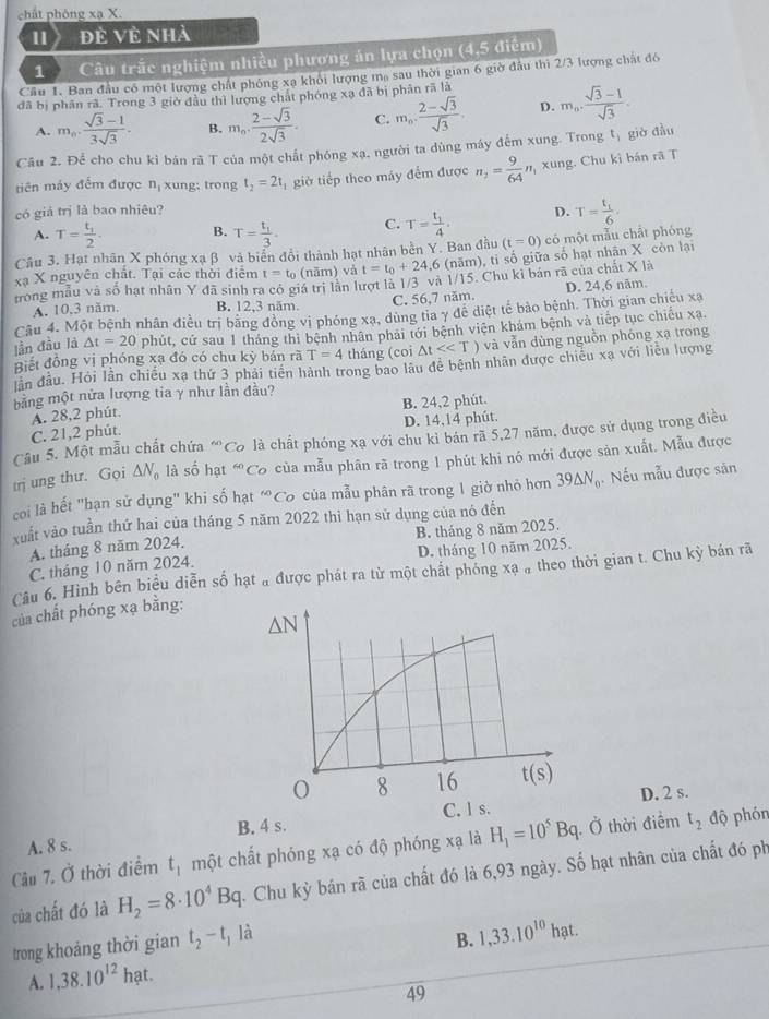 chất phóng xạ X.
1 đẻ Về nhà
1 Câu trắc nghiệm nhiều phương án lựa chọn (4,5 điểm)
Cầu 1. Ban đầu có một lượng chất phống xạ khỏi lượng mạ sau thời gian 6 giờ đầu thì 2/3 lượng chất đó
đã bị phân rã. Trong 3 giờ đầu thì lượng chất phóng xạ đã bị phân rã là m_0·  (sqrt(3)-1)/sqrt(3) 
A. m_n·  (sqrt(3)-1)/3sqrt(3) · B. m_n·  (2-sqrt(3))/2sqrt(3) . C. m_0, (2-sqrt(3))/sqrt(3) . D.
Câu 2. Để cho chu kỉ bán rã T của một chất phóng xạ. người ta dùng máy đếm xung. Trong t, giờ đầu
tiên máy đếm được nị xung: trong t_2=2t giờ tiếp theo máy đếm được n_2= 9/64  n xung. Chu kỉ bán rã T
có giá trị là bao nhiêu? D. T=frac t_16.
A. T=frac t_12. B. T=frac t_13. C. T=frac t_14.
Câu 3. Hạt nhân X phóng xạ β và biển đổi thành hạt nhân bền Y. Ban đầu (t=0) có một mẫu chất phóng
xạ X nguyên chất. Tại các thời điểm t=t_0 (năm) vå t=t_0+24,6 6 (năm), tỉ số giữa số hạt nhân X còn lại
trong mẫu và số hạt nhân Y đã sinh ra có giá trì lần lượt là 1/3 và 1/15. Chu ki bản rã của chất X là
A. 10,3 năm, B. 12,3 năm. C. 56,7 năm. D. 24,6 năm
Câu 4. Một bệnh nhân điều trị băng đồng vị phóng xạ, dùng tia γ đề diệt tế bảo bệnh. Thời gian chiều xạ
lần đầu là △ t=20 phút, cứ sau 1 tháng thi bệnh nhân phải tới bệnh viện khám bệnh và tiếp tục chiếu xạ.
Biết đồng vị phóng xạ đó có chu kỳ bán rã T=4 tháng (coi △ t<<T) và vẫn dùng nguồn phóng xạ trong
lần đầu. Hỏi lần chiều xạ thứ 3 phải tiền hành trong bao lâu đề bệnh nhân được chiêu xạ với liêu lượng
bằng một nửa lượng tia γ như lần đâu?
A. 28,2 phút. B. 24,2 phút.
C. 21,2 phút. D. 14,14 phút.
Câu 5. Một mẫu chất chứa “Cơ là chất phóng xạ với chu kỉ bán rã 5,27 năm, được sử dụng trong điều
trị ung thư. Gọi △ N_o là số hạt 60 Có của mẫu phân rã trong 1 phút khi nó mới được sản xuất. Mẫu được
coi là hết "hạn sử dụng" khi số hạt 60 Có của mẫu phân rã trong 1 giờ nhỏ hơn 39△ N_0 Nếu mẫu được sản
xuất vào tuần thứ hai của tháng 5 năm 2022 thi hạn sử dụng của nó đến
A. tháng 8 năm 2024. B. tháng 8 năm 2025.
C. tháng 10 năm 2024. D. tháng 10 năm 2025.
Câu 6. Hình bên biểu diễn số hạt # được phát ra từ một chất phóng xạ ạ theo thời gian t. Chu kỳ bán rã
của chất phóng xạ bằng:
D. 2 s.
A. 8 s. B. 4 s.
Câu 7. Ở thời điểm t_1 một chất phóng xạ có độ phóng xạ là H_1=10^5Bq. Ở thời điểm t_2 độ phón
của chất đó là H_2=8· 10^4Bq. Chu kỳ bán rã của chất đó là 6,93 ngày. Số hạt nhân của chất đó ph
trong khoảng thời gian t_2-t_1 là
A. 1,38.10^(12)hat. B. 1,33.10^(10)hat.
49