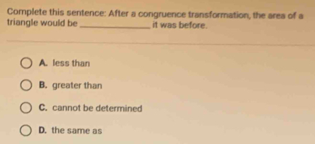 Complete this sentence: After a congruence transformation, the area of a
triangle would be _it was before.
A. less than
B. greater than
C. cannot be determined
D. the same as