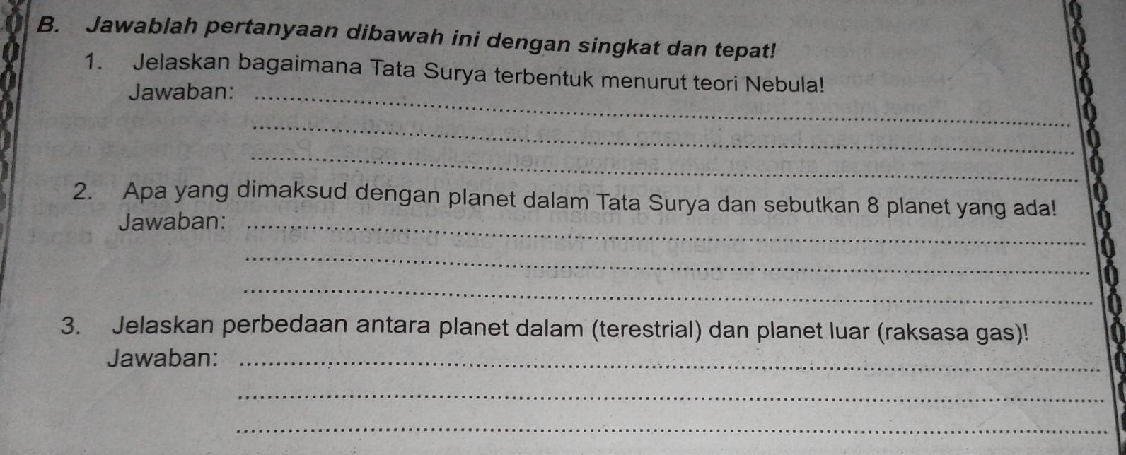 Jawablah pertanyaan dibawah ini dengan singkat dan tepat! 
1. Jelaskan bagaimana Tata Surya terbentuk menurut teori Nebula! 
Jawaban:_ 
_ 
_ 
2. Apa yang dimaksud dengan planet dalam Tata Surya dan sebutkan 8 planet yang ada! 
Jawaban:_ 
_ 
_ 
3. Jelaskan perbedaan antara planet dalam (terestrial) dan planet luar (raksasa gas)! 
Jawaban:_ 
_ 
_