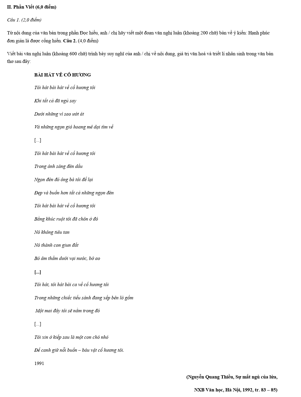 Phần Viết (6,0 điểm) 
Câu 1. (2,0 điểm) 
Từ nội dung của văn bản trong phần Đọc hiểu, anh / chị hãy viết một đoạn văn nghị luận (khoảng 200 chữ) bản về ý kiển: Hạnh phúc 
đơn giản là được cổng hiển. Câu 2. (4,0 điểm) 
Viết bài văn nghị luận (khoảng 600 chữ) trình bày suy nghĩ của anh / chị về nội dung, giá trị văn hoá và triết lí nhân sinh trong văn bản 
thơ sau đây: 
bài hát về cổ hương 
Tôi hát bài hát về cổ hương tôi 
Khi tất cả đã ngủ say 
Dưới những vì sao ướt át 
Và những ngọn gió hoang mê dại tìm về 
[...] 
Tôi hát bài hát về cổ hương tôi 
Trong ánh sáng đèn dầu 
Ngọn đèn đỏ ông bà tôi để lại 
Đẹp và buồn hơn tất cả những ngọn đèn 
Tôi hát bài hát về cổ hương tôi 
Bằng khúc ruột tôi đã chôn ở đỏ 
Nó không tiêu tan 
Nó thành con giun đất 
Bò âm thầm dưới vại nước, bờ ao 
[...] 
Tôi hát, tôi hát bài ca về cổ hương tôi 
Trong những chiếc tiểu sành đang xếp bên lò gồm 
Một mai đây tôi sẽ nằm trong đỏ 
[...] 
Tôi xin ở kiếp sau là một con chó nhỏ 
Để canh giữ nổi buồn - báu vật cổ hương tôi. 
1991 
(Nguyễn Quang Thiều, Sự mất ngủ của lửa, 
NXB Văn học, Hà Nội, 1992, tr. 83 - 85)