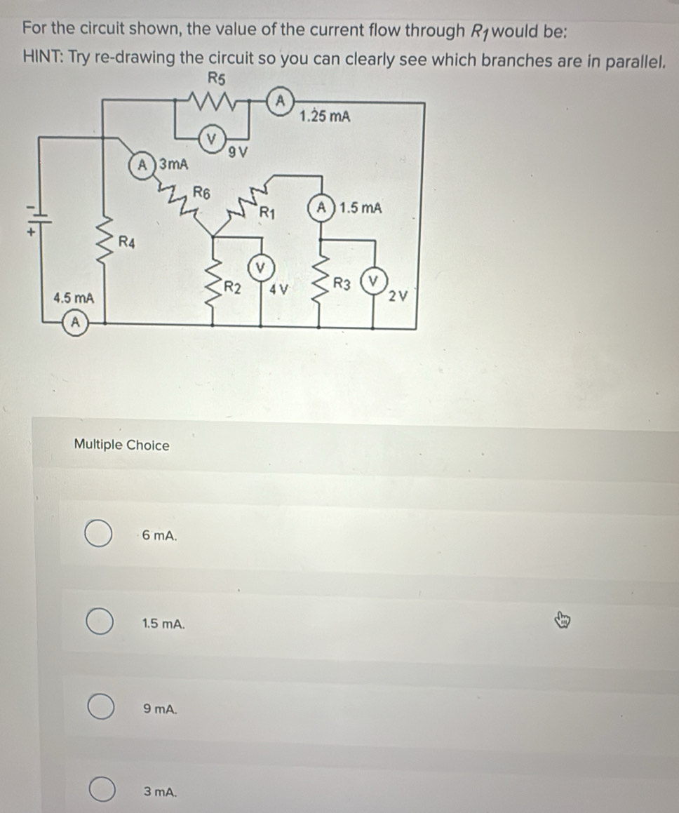 For the circuit shown, the value of the current flow through . K1 would be:
HINT: Try re-drawing the circuit so you can clearly see which branches are in parallel.
Multiple Choice
6 mA.
1.5 mA.
9 mA.
3 mA.