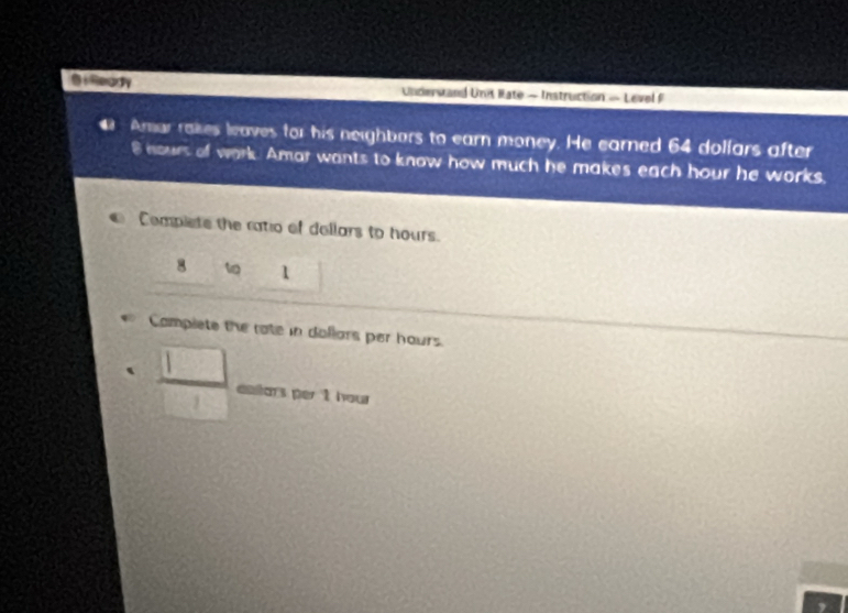iReddy Understand Unit Rate - Instruction — Level F 
4 Amar rakes leaves for his neighbars to earn money. He earned 64 dollars after
8 nours of work. Amar wants to know how much he makes each hour he works. 
Complete the ratio of dellars to hours. 
8 t 1 
Campiete the rate in dollars per hours.. □ /□   antars per t hour