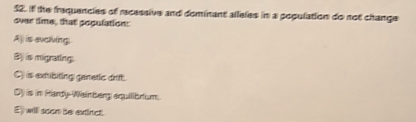 If the frequencies of recassive and dominant alleles in a population do not change
over time, that population:
A) is evciving
B) is migrating.
C) is exhibiting genetic drift.
D) is in Hardy-Weinberg equilibrium.
E) willl soon be extinct