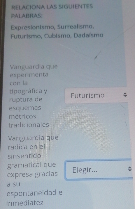 RELACIONA LAS SIGUIENTES 
PALABRAS: 
Expresionismo, Surrealismo, 
Futurismo, Cubismo, Dadaísmo 
Vanguardia que 
experimenta 
con la 
tipográfica y 
ruptura de Futurismo 
esquemas 
métricos 
tradicionales 
Vanguardia que 
radica en el 
sinsentido 
gramatical que 
expresa gracias Elegir... 
a su 
espontaneidad e 
inmediatez