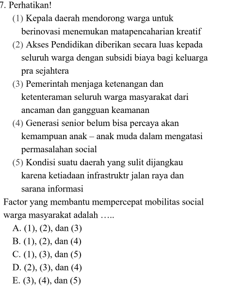 Perhatikan!
(1) Kepala daerah mendorong warga untuk
berinovasi menemukan matapencaharian kreatif
(2) Akses Pendidikan diberikan secara luas kepada
seluruh warga dengan subsidi biaya bagi keluarga
pra sejahtera
(3) Pemerintah menjaga ketenangan dan
ketenteraman seluruh warga masyarakat dari
ancaman dan gangguan keamanan
(4) Generasi senior belum bisa percaya akan
kemampuan anak - anak muda dalam mengatasi
permasalahan social
(5) Kondisi suatu daerah yang sulit dijangkau
karena ketiadaan infrastruktr jalan raya dan
sarana informasi
Factor yang membantu mempercepat mobilitas social
warga masyarakat adalah ….
A. (1) , (2) ), dan (3)
B. (1) , (2) ), dan (4)
C. (1) , (3), dan (5)
D. (2), (3), dan (4)
E. (3), (4), dan (5)