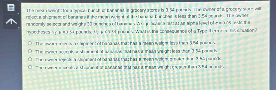 The mean weight for a typical bunch of bananas in grocery stores is 3.54 pounds. The owner of a grocery store will
reject a shipment of bananas if the mean weight of the banana bunches is less than 3.54 pounds. The owner
randomly selects and weighs 30 bunches of bananas. A significance test at an alpha level of alpha =0.05 tests the
hypotheses H_0:mu =3.54 pounds; H_a:mu <3.54 pounds. What is the consequence of a Type II error in this situation?
The owner rejects a shipment of bananas that has a mean weight less than 3.54 pounds.
The owner accepts a shipment of bananas that has a mean weight less than 3.54 pounds.
The owner rejects a shipment of bananas that has a mean weight greater than 3.54 pounds.
The owner accepts a shipment of bananas that has a mean weight greater than 3.54 pounds.