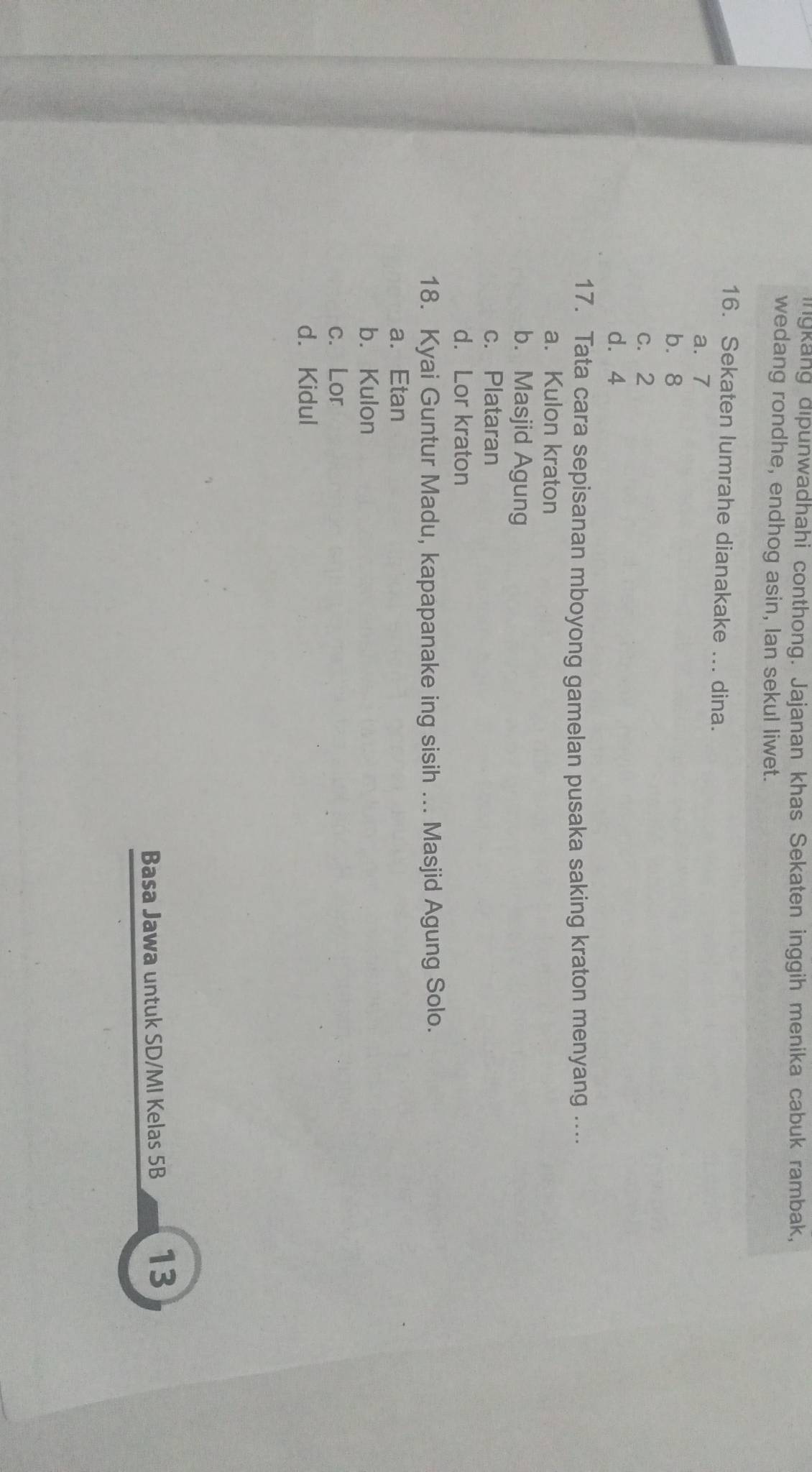 ingkang dipunwadhahi conthong. Jajanan khas Sekaten inggih menika cabuk rambak,
wedang rondhe, endhog asin, Ian sekul liwet.
16. Sekaten lumrahe dianakake ... dina.
a. 7
b. 8
c. 2
d. 4
17. Tata cara sepisanan mboyong gamelan pusaka saking kraton menyang ....
a. Kulon kraton
b. Masjid Agung
c. Plataran
d. Lor kraton
18. Kyai Guntur Madu, kapapanake ing sisih ... Masjid Agung Solo.
a. Etan
b. Kulon
c. Lor
d. Kidul
Basa Jawa untuk SD/MI Kelas 5B 13