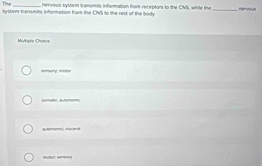 The _nervous system transmits information from receptors to the CNS, while the _nervous
system transmits information from the CNS to the rest of the body.
Multiple Choice
sensory; motor
somatic; autonomic
autonomic; visceral
motor; sensory