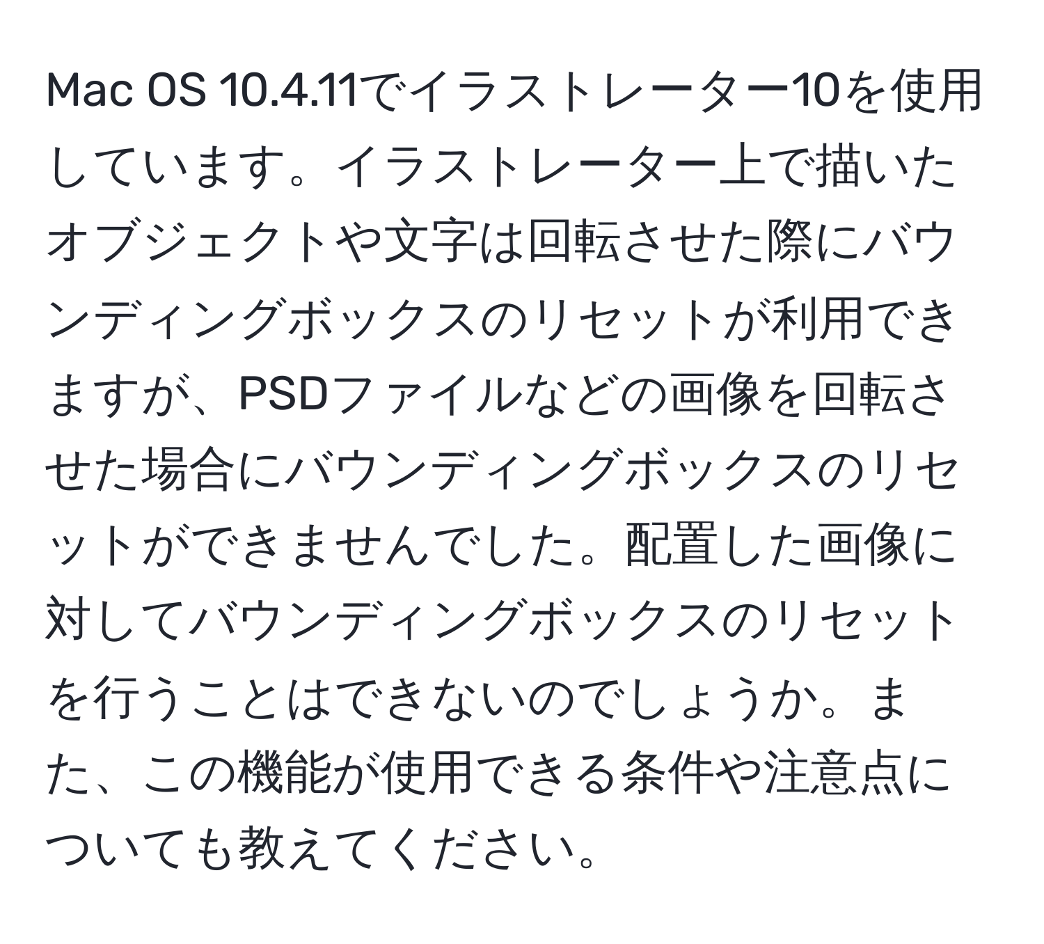 Mac OS 10.4.11でイラストレーター10を使用しています。イラストレーター上で描いたオブジェクトや文字は回転させた際にバウンディングボックスのリセットが利用できますが、PSDファイルなどの画像を回転させた場合にバウンディングボックスのリセットができませんでした。配置した画像に対してバウンディングボックスのリセットを行うことはできないのでしょうか。また、この機能が使用できる条件や注意点についても教えてください。