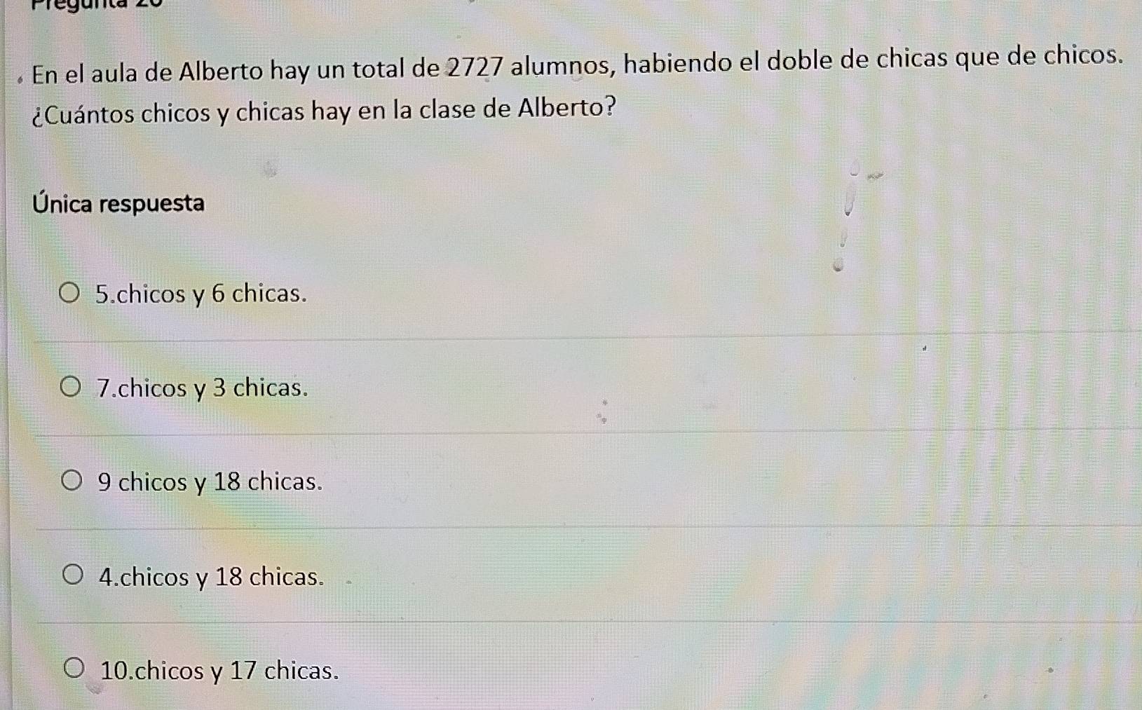 En el aula de Alberto hay un total de 2727 alumnos, habiendo el doble de chicas que de chicos.
¿Cuántos chicos y chicas hay en la clase de Alberto?
Única respuesta
5.chicos y 6 chicas.
7.chicos y 3 chicas.
9 chicos y 18 chicas.
4.chicos y 18 chicas.
10.chicos y 17 chicas.