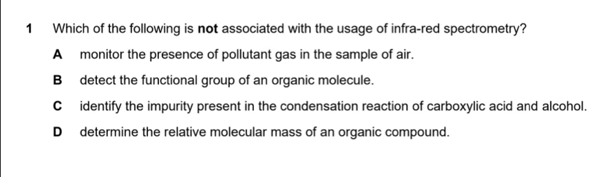 Which of the following is not associated with the usage of infra-red spectrometry?
A monitor the presence of pollutant gas in the sample of air.
B detect the functional group of an organic molecule.
C identify the impurity present in the condensation reaction of carboxylic acid and alcohol.
D determine the relative molecular mass of an organic compound.