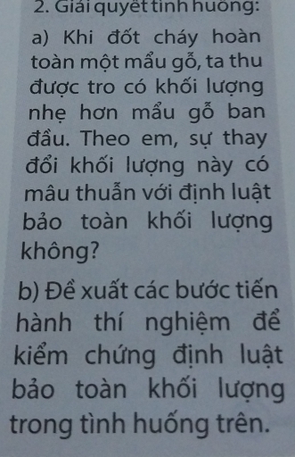 Giải quyết tinh huông: 
a) Khi đốt cháy hoàn 
toàn một mẩu gỗ, ta thu 
được tro có khối lượng 
nhẹ hơn mẩu gỗ ban 
đầu. Theo em, sự thay 
đổi khối lượng này có 
mâu thuẫn với định luật 
bảo toàn khối lượng 
không? 
b) Đề xuất các bước tiến 
hành thí nghiệm để 
kiểm chứng định luật 
bảo toàn khối lượng 
trong tình huống trên.