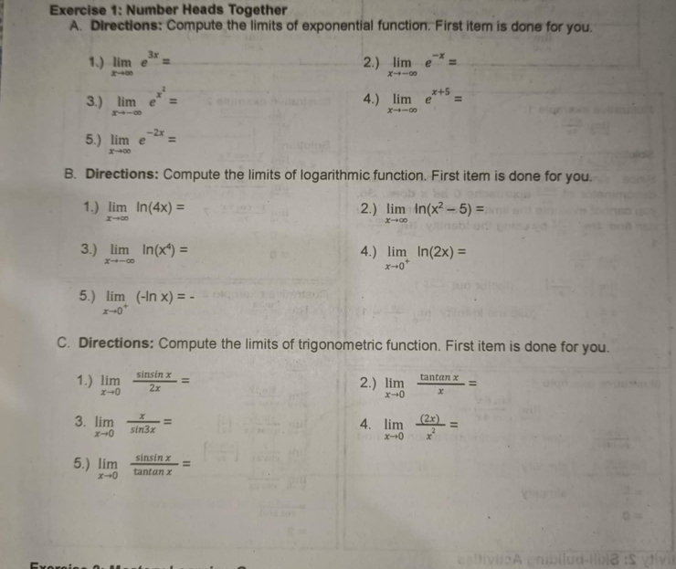 Number Heads Together 
A. Directions: Compute the limits of exponential function. First item is done for you. 
1.) limlimits _xto ∈fty e^(3x)= 2.) limlimits _xto -∈fty e^(-x)=
3.) limlimits _xto -∈fty e^(x^2)= 4.) limlimits _xto -∈fty e^(x+5)=
5.) limlimits _xto ∈fty e^(-2x)=
B. Directions: Compute the limits of logarithmic function. First item is done for you. 
1.) limlimits _xto ∈fty ln (4x)= 2.) limlimits _xto ∈fty ln (x^2-5)=
3.) limlimits _xto -∈fty ln (x^4)= 4.) limlimits _xto 0^+ln (2x)=
5.) limlimits _xto 0^+(-ln x)=-
C. Directions: Compute the limits of trigonometric function. First item is done for you. 
1.) limlimits _xto 0 sin sin x/2x = 2.) limlimits _xto 0 tan tan x/x =
3. limlimits _xto 0 x/sin 3x = limlimits _xto 0 (2x)/x^2 =
4. 
5.) limlimits _xto 0 sin sin x/tan tan x =