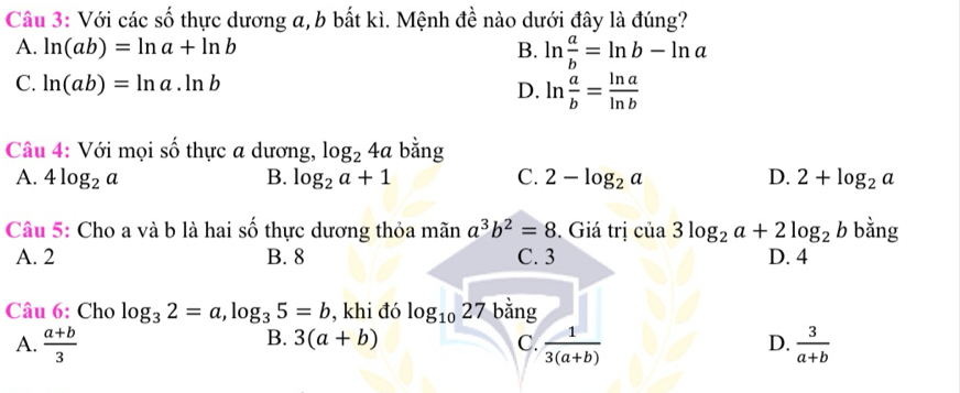 Với các số thực dương a, b bất kì. Mệnh đề nào dưới đây là đúng?
A. ln (ab)=ln a+ln b B. ln  a/b =ln b-ln a
C. ln (ab)=ln a.ln b D. ln  a/b = ln a/ln b 
Câu 4: Với mọi số thực a dương, log _24a bằng
A. 4log _2a B. log _2a+1 C. 2-log _2a D. 2+log _2a
Câu 5: Cho a và b là hai số thực dương thỏa mãn a^3b^2=8. Giá trị cia3log _2a+2log _2b bằng
A. 2 B. 8 C. 3 D. 4
Câu 6: Cho log _32=a, log _35=b , khi đó log _1027 bằng
B. 3(a+b) C. D.
A.  (a+b)/3   1/3(a+b)   3/a+b 