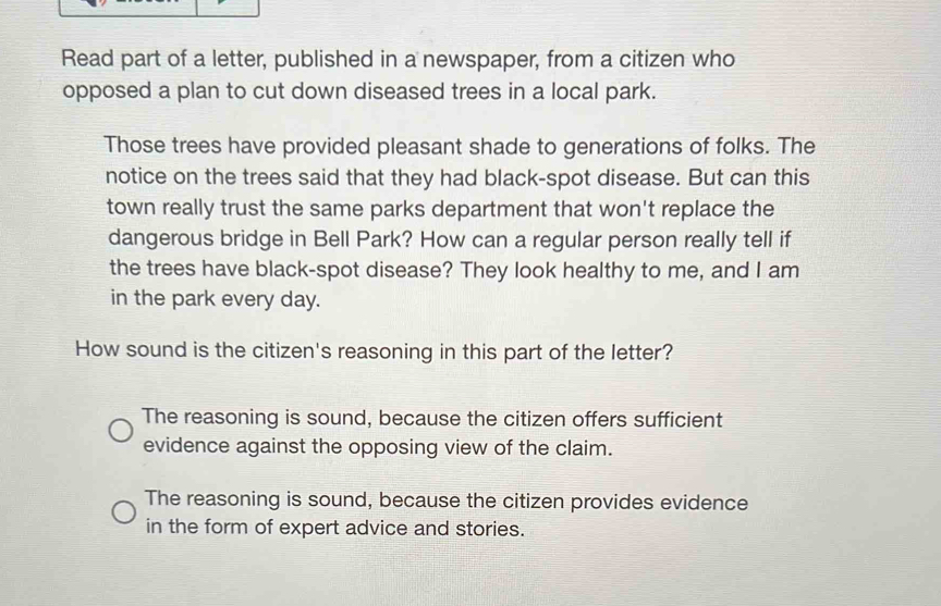 Read part of a letter, published in a newspaper, from a citizen who
opposed a plan to cut down diseased trees in a local park.
Those trees have provided pleasant shade to generations of folks. The
notice on the trees said that they had black-spot disease. But can this
town really trust the same parks department that won't replace the
dangerous bridge in Bell Park? How can a regular person really tell if
the trees have black-spot disease? They look healthy to me, and I am
in the park every day.
How sound is the citizen's reasoning in this part of the letter?
The reasoning is sound, because the citizen offers sufficient
evidence against the opposing view of the claim.
The reasoning is sound, because the citizen provides evidence
in the form of expert advice and stories.