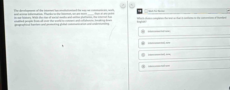 The development of the internet has revolutionized the way we communicate, work, 19 Mark For Review
and access information. Thanks to the Internet, we are more
in our history. With the rise of social media and online platforms, the internet has than at any point Which choice completes the text so that it conforms to the conventions of Standard
enabled people from all over the world to connect and collaborate, breaking down
geographical barriers and promoting global communication and understanding. English?
interconnected now;
interconnected, now
interconnected, now,
interconnected now