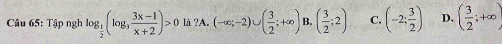 Tập ngh log _ 1/2 (log _3 (3x-1)/x+2 )>0 là ?A. (-∈fty ;-2)∪ ( 3/2 ;+∈fty ) B. ( 3/2 ;2) C. (-2; 3/2 ) D. ( 3/2 ;+∈fty )