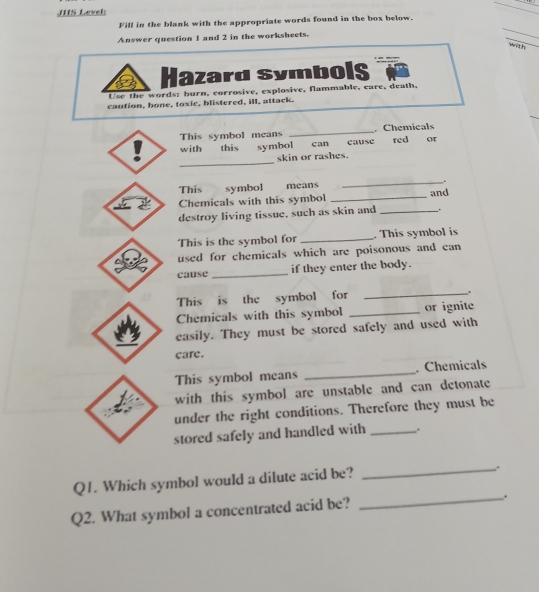 JHS Level: 
_ 
Fill in the blank with the appropriate words found in the box below. 
Answer question 1 and 2 in the worksheets. 
with 
Hazard Symbols 
Use the words; burn, corrosive, explosive, flammable, care, death, 
caution, bone, toxic, blistered, ill, attack. 
This symbol means _ Chemicals 
with this symbol can cause red or 
_ 
skin or rashes. 
This symbol means _. 
2 Chemicals with this symbol _and 
destroy living tissue, such as skin and _. 
This is the symbol for _. This symbol is 
used for chemicals which are poisonous and can 
cause _if they enter the body. 
This is the symbol for _. 
Chemicals with this symbol _or ignite 
easily. They must be stored safely and used with 
care. 
This symbol means _. Chemicals 
with this symbol are unstable and can detonate 
under the right conditions. Therefore they must be 
stored safely and handled with _. 
Q1. Which symbol would a dilute acid be? 
_. 
Q2. What symbol a concentrated acid be? _.