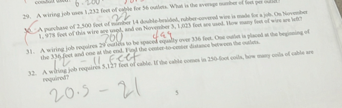 A wiring job uses 1,232 feet of cable for 56 outlets. What is the average number of feet per outlct. 
30. A purchase of 2,500 feet of number 14 double-braided, rubber-covered wire is made for a job. On November
1, 978 feet of this wire are used, and on November 3, 1,023 feet are used. How many feet of wire are left? 
31. A wiring job requires 29 outlets to be spaced equally over 336 feet. One outlet is placed at the beginning of 
the 336 feet and one at the end. Find the center-to-center distance between the outlets. 
32. A wiring job requires 5,127 feet of cable. If the cable comes in 250-foot coils, how many coils of cable are 
required? 
5