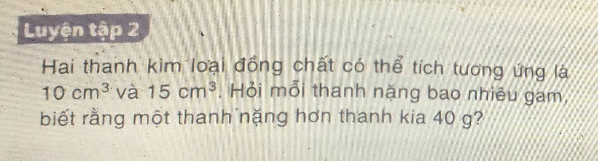 Luyện tập 2 
Hai thanh kim loại đồng chất có thể tích tương ứng là
10cm^3 và 15cm^3. Hỏi mỗi thanh nặng bao nhiêu gam, 
biết rằng một thanh nặng hơn thanh kia 40 g?