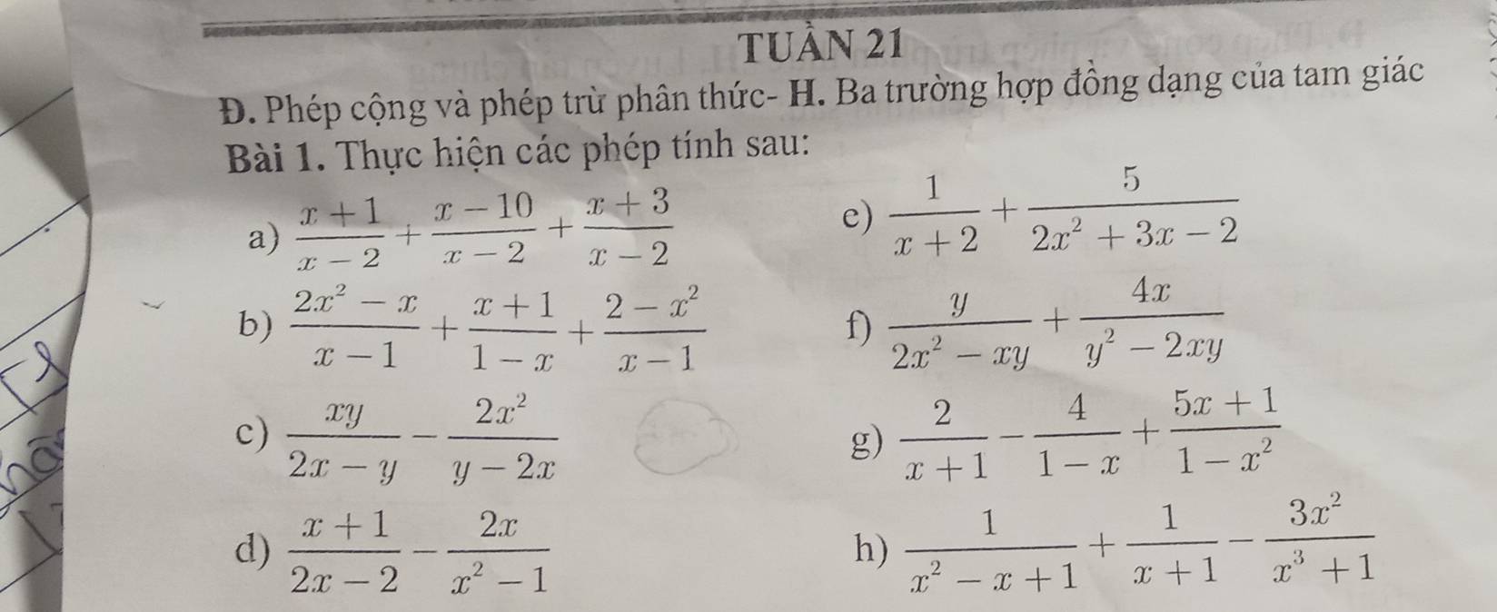 TUầN 21 
Đ. Phép cộng và phép trừ phân thức- H. Ba trường hợp đồng dạng của tam giác 
Bài 1. Thực hiện các phép tính sau: 
a)  (x+1)/x-2 + (x-10)/x-2 + (x+3)/x-2 
e)  1/x+2 + 5/2x^2+3x-2 
b)  (2x^2-x)/x-1 + (x+1)/1-x + (2-x^2)/x-1   y/2x^2-xy + 4x/y^2-2xy 
f) 
c)  xy/2x-y - 2x^2/y-2x   2/x+1 - 4/1-x + (5x+1)/1-x^2 
g) 
d)  (x+1)/2x-2 - 2x/x^2-1   1/x^2-x+1 + 1/x+1 - 3x^2/x^3+1 
h)