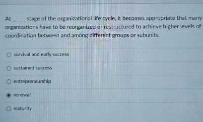 At _stage of the organizational life cycle, it becomes appropriate that many
organizations have to be reorganized or restructured to achieve higher levels of
coordination between and among different groups or subunits.
survival and early success
sustained success
entrepreneurship
renewal
maturity