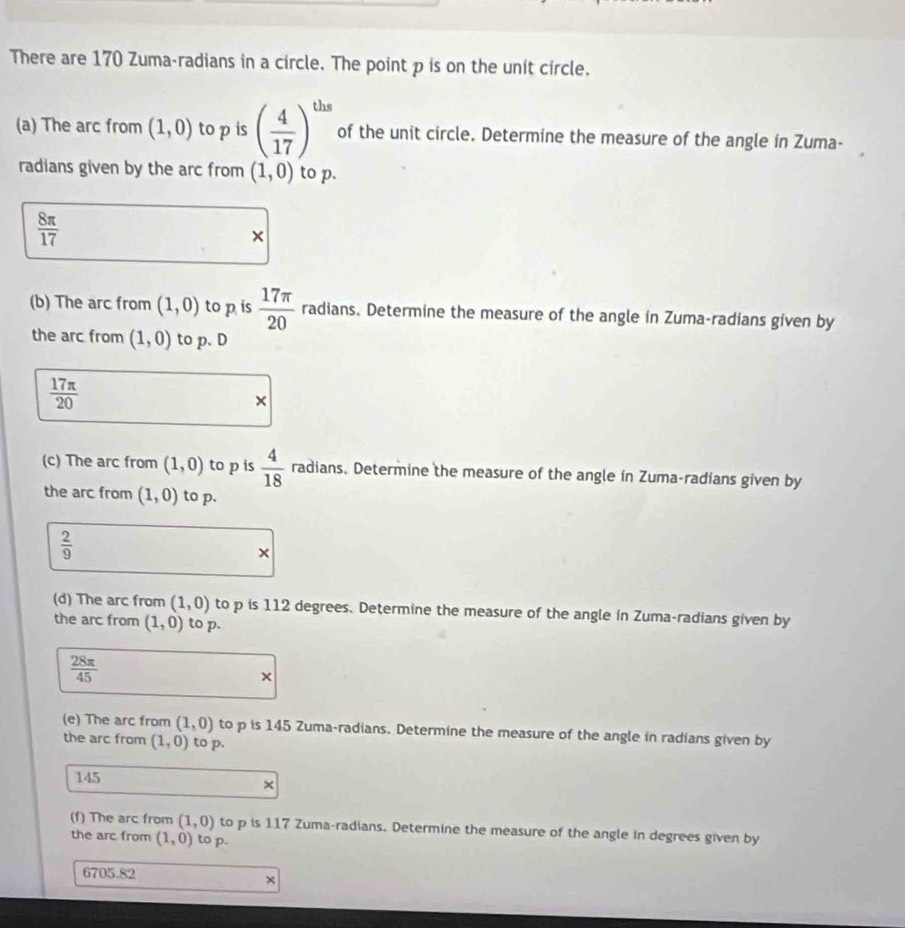 There are 170 Zuma-radians in a circle. The point p is on the unit circle. 
(a) The arc from (1,0) to p is ( 4/17 )^ths of the unit circle. Determine the measure of the angle in Zuma- 
radians given by the arc from (1,0) to p.
 8π /17 
× 
(b) The arc from (1,0) to p is  17π /20  radians. Determine the measure of the angle in Zuma-radians given by 
the arc from (1,0) to p. D
 17π /20 
× 
(c) The arc from (1,0) to p is  4/18  radians. Determine the measure of the angle in Zuma-radians given by 
the arc from (1,0) to p.
 2/9 
× 
(d) The arc from (1,0) to p is 112 degrees. Determine the measure of the angle in Zuma-radians given by 
the arc from (1,0) to p.
 28π /45 
× 
(e) The arc from (1,0) to p is 145 Zuma-radians. Determine the measure of the angle in radians given by 
the arc from (1,0) to p.
145
× 
(f) The arc from (1,0) to p is 117 Zuma-radians. Determine the measure of the angle in degrees given by 
the arc from (1,0) to p.
6705.82
×