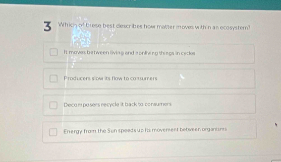 Which of these best describes how matter moves within an ecosystem?
It moves between living and nonliving things in cycles
Producers slow its flow to consumers
Decomposers recycle it back to consumers
Energy from the Sun speeds up its movement between organisms