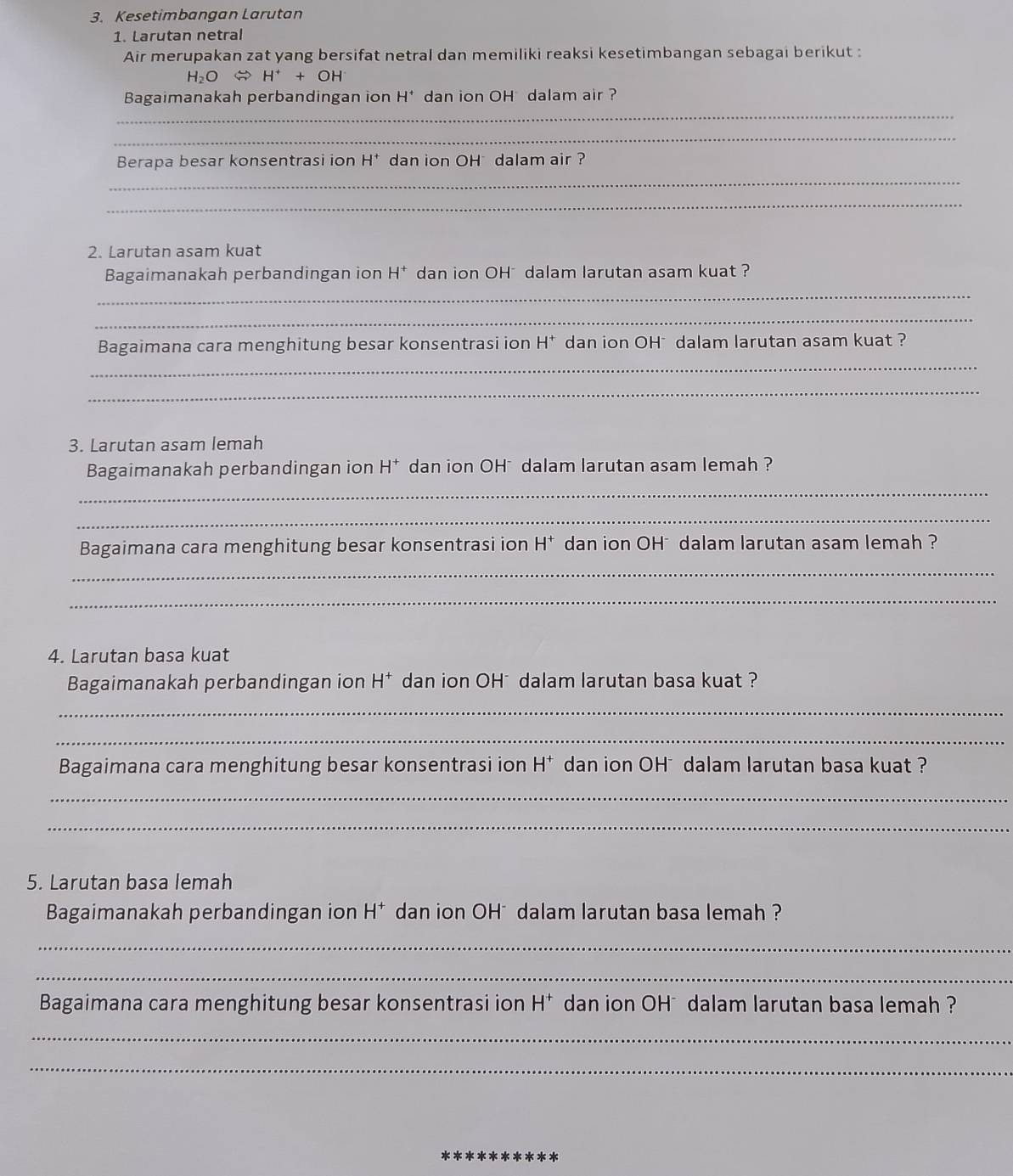 Kesetimbangan Larutan 
1. Larutan netral 
Air merupakan zat yang bersifat netral dan memiliki reaksi kesetimbangan sebagai berikut :
H_2O H^++OH
_ 
Bagaimanakah perbandingan ion H^+ dan ion OH dalam air ? 
_ 
Berapa besar konsentrasi ion H^+ dan ion OH dalam air ? 
_ 
_ 
2. Larutan asam kuat 
Bagaimanakah perbandingan ion H^+ dan ion OH * dalam larutan asam kuat ? 
_ 
_ 
_ 
Bagaimana cara menghitung besar konsentrasi ion H^+ dan ion OH* dalam larutan asam kuat ? 
_ 
3. Larutan asam lemah 
Bagaimanakah perbandingan ion H^+ dan ion OH * dalam larutan asam lemah ? 
_ 
_ 
Bagaimana cara menghitung besar konsentrasi ion H^+ dan ion OH* dalam larutan asam lemah ? 
_ 
_ 
4. Larutan basa kuat 
Bagaimanakah perbandingan ion H^+ dan ion OH *dalam larutan basa kuat ? 
_ 
_ 
Bagaimana cara menghitung besar konsentrasi ion H^+ dan ion OH dalam larutan basa kuat ? 
_ 
_ 
5. Larutan basa lemah 
Bagaimanakah perbandingan ion H^+ dan ion OH*dalam larutan basa lemah ? 
_ 
_ 
Bagaimana cara menghitung besar konsentrasi ion H^+ dan ion OH * dalam larutan basa lemah ? 
_ 
_