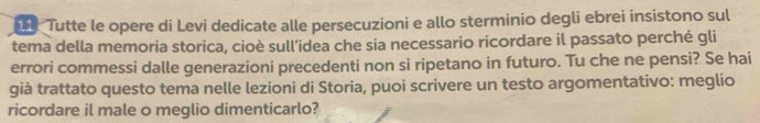 Tutte le opere di Levi dedicate alle persecuzioni e allo sterminio degli ebrei insistono sul 
tema della memoria storica, cioè sull’idea che sia necessario ricordare il passato perché gli 
errori commessi dalle generazioni precedenti non si ripetano in futuro. Tu che ne pensi? Se hai 
già trattato questo tema nelle lezioni di Storia, puoi scrivere un testo argomentativo: meglio 
ricordare il male o meglio dimenticarlo?