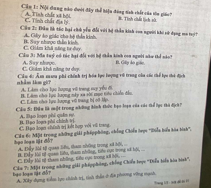 Nội dung nào dưới đây thể hiện đúng tính chất của tôn giáo?
A. Tính chất xã hội. B. Tính chất lịch sử.
C. Tính chất địa lý.
Câu 2: Đâu là tác hại chủ yếu đối với hệ thần kinh con người khi sử dụng ma tuý?
A. Gây ảo giác cho hệ thần kinh.
B. Suy nhược thần kinh.
C. Giảm khả năng tư duy.
Câu 3: Ma tuý có tác hại đối với hệ thần kinh con người như thế nào?
A. Suy nhược. B. Gây ảo giác.
C. Giảm khả năng tư duy.
Câu 4: Âm mưu phi chính trị hóa lực lượng vũ trang của các thế lực thù địch
nhằm làm gì?
A. Làm cho lực lượng vũ trang suy yếu đi.
B. Làm cho lực lượng này xa rời mục tiêu chiến đầu.
C. Làm cho lực lượng vũ trang bị cô lập.
Câu 5: Đâu là một trong những hình thức bạo loạn của các thế lực thù địch?
A. Bạo loạn phi quân sự.
B. Bạo loạn phi chính trj.
C. Bạo loạn chính trị kết hợp với vũ trang.
Câu 6: Một trong những giải phápphòng, chống Chiến lược “Diễn biến hòa bình”,
bạo loạn lật đổ?
A. Đẩy lùi tệ quan liêu, tham nhũng trong xã hội, ...
B. Đầy lùi tệ quan liêu, tham nhũng, tiêu cực trong xã hội, ...
C. Đầy lùi tệ tham nhũng, tiêu cực trong xã hội, ...
Câu 7: Một trọng những giải phápphòng, chống Chiến lược 'Diễn biển hòa bình”,
bạo loạn lật đỗ?
A. Xây dựng tiểm lực chính trị, tinh thần ở địa phương vững mạnh.
Trang 1/5 - Mã đề thi 01