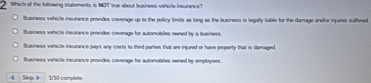 Which of the following statements is NOT true about business vehicle insurance?
Business vehicle insurance provides coverage up to the policy limits as long as the business is legally liable for the damage and/or injuries suffered.
Business vehicle insurance provides coverage for automobiles owned by a business.
Business vehicle insurance pays any costs to third parties that are injured or have property that is damaged.
Business vehicle insurance provides coverage for automobiles owned by employees.
( Skip 1/10 complete