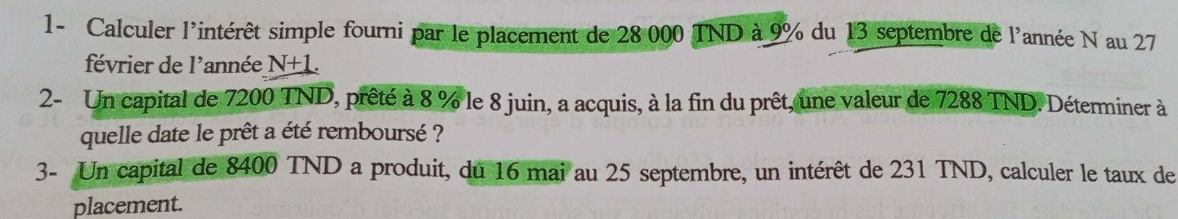 1- Calculer l'intérêt simple fourni par le placement de 28 000 TND à 9% du 13 septembre de l'année N au 27
février de l'année N+1. 
2- Un capital de 7200 TND, prêté à 8 % le 8 juin, a acquis, à la fin du prêt, une valeur de 7288 TND. Déterminer à 
quelle date le prêt a été remboursé ? 
3- Un capital de 8400 TND a produit, du 16 mai au 25 septembre, un intérêt de 231 TND, calculer le taux de 
placement.